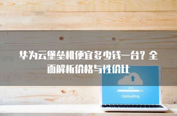 华为云堡垒机便宜多少钱一台？全面解析价格与性价比