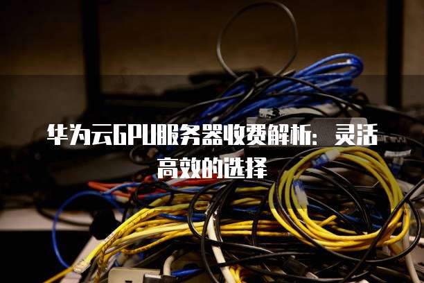 华为云GPU服务器收费解析:灵活高效的选择