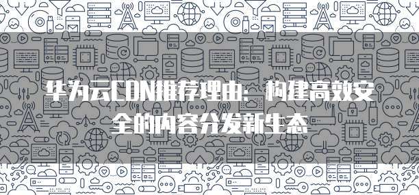 华为云CDN推荐理由:构建高效安全的内容分发新生态