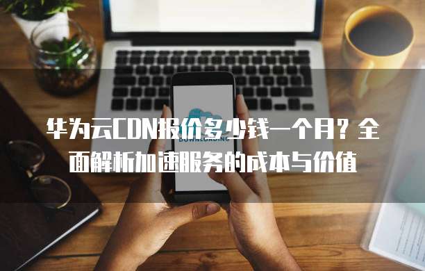 华为云CDN报价多少钱一个月?全面解析加速服务的成本与价值
