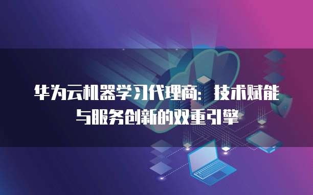 华为云机器学习代理商:技术赋能与服务创新的双重引擎