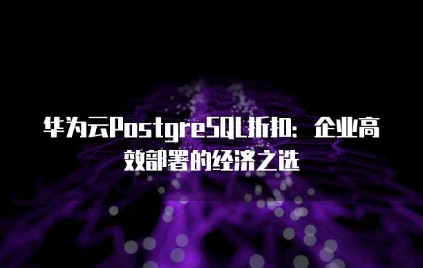 华为云PostgreSQL折扣:企业高效部署的经济之选
