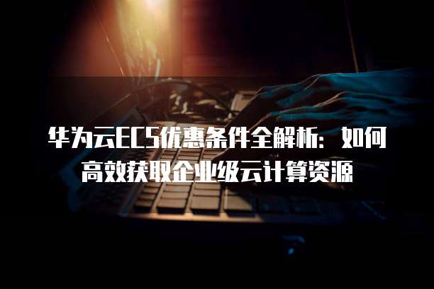 华为云ECS优惠条件全解析：如何高效获取企业级云计算资源