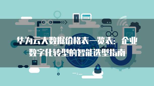 华为云大数据价格表一览表：企业数字化转型的智能选型指南