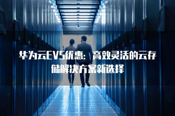 华为云EVS优惠:高效灵活的云存储解决方案新选择