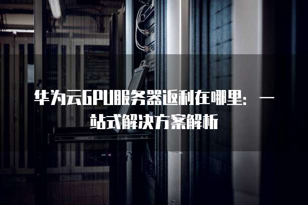 华为云GPU服务器返利在哪里:一站式解决方案解析