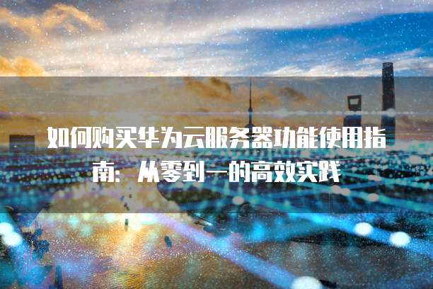 如何购买华为云服务器功能使用指南:从零到一的高效实践