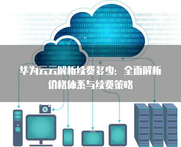 华为云云解析续费多少：全面解析价格体系与续费策略