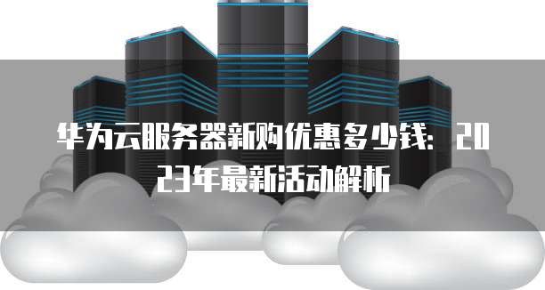 华为云服务器新购优惠多少钱:2023年最新活动解析