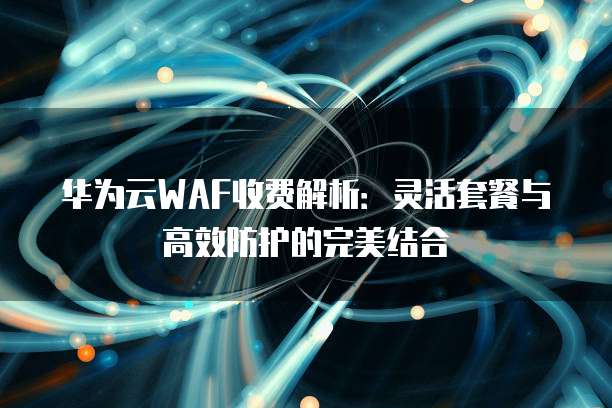 华为云WAF收费解析:灵活套餐与高效防护的完美结合
