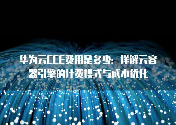 华为云CCE费用是多少:详解云容器引擎的计费模式与成本优化