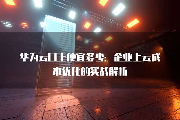 华为云CCE便宜多少:企业上云成本优化的实战解析