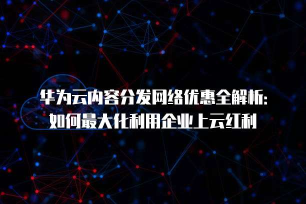 华为云内容分发网络优惠全解析:如何最大化利用企业上云红利