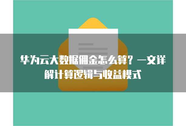 华为云大数据佣金怎么算?一文详解计算逻辑与收益模式