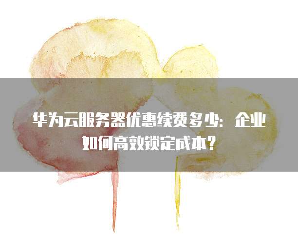 华为云服务器优惠续费多少:企业如何高效锁定成本?