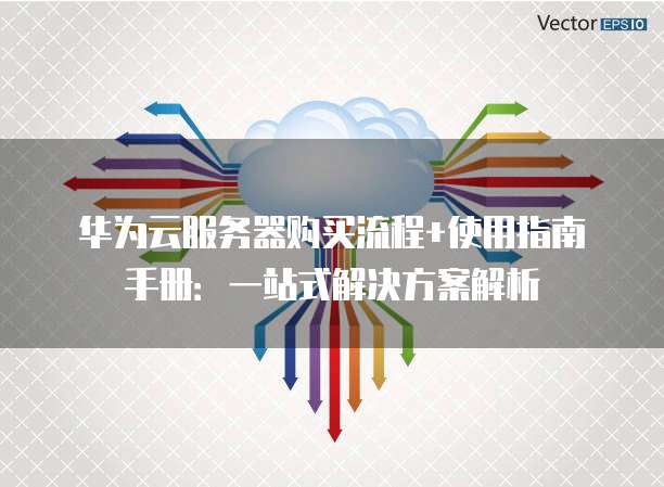 华为云服务器购买流程+使用指南手册：一站式解决方案解析