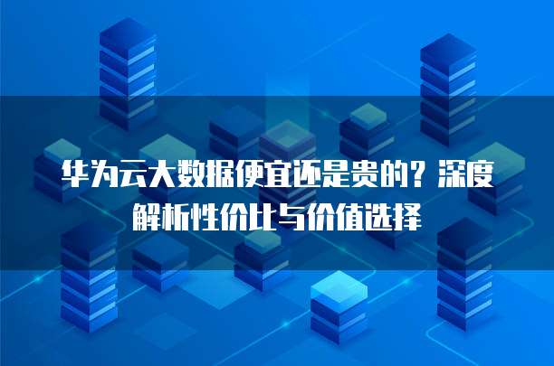 华为云大数据便宜还是贵的?深度解析性价比与价值选择