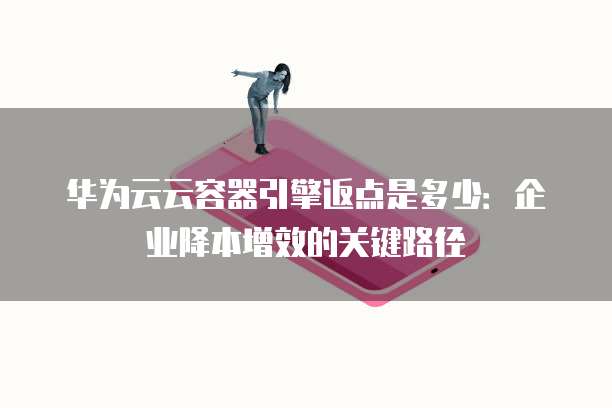 华为云云容器引擎返点是多少:企业降本增效的关键路径
