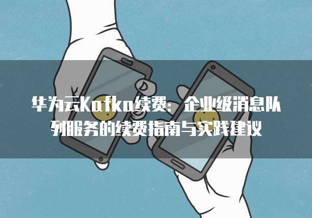 华为云Kafka续费:企业级消息队列服务的续费指南与实践建议