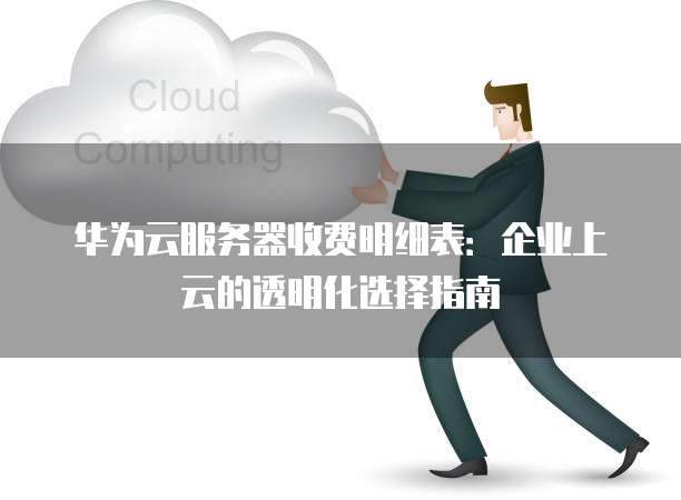 华为云服务器收费明细表:企业上云的透明化选择指南