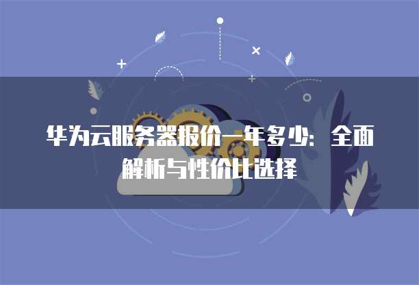 华为云服务器报价一年多少:全面解析与性价比选择