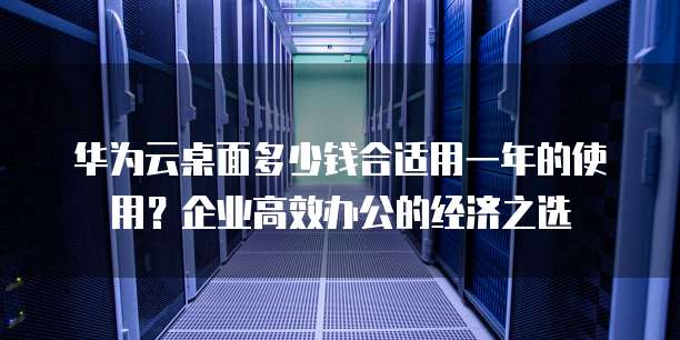 华为云桌面多少钱合适用一年的使用?企业高效办公的经济之选