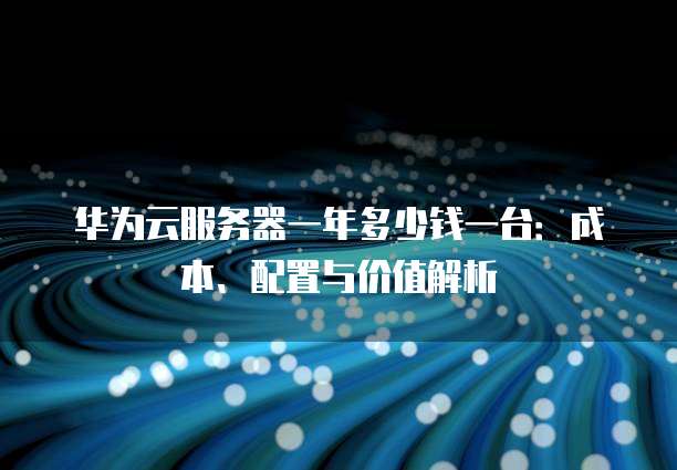 华为云服务器一年多少钱一台:成本、配置与价值解析
