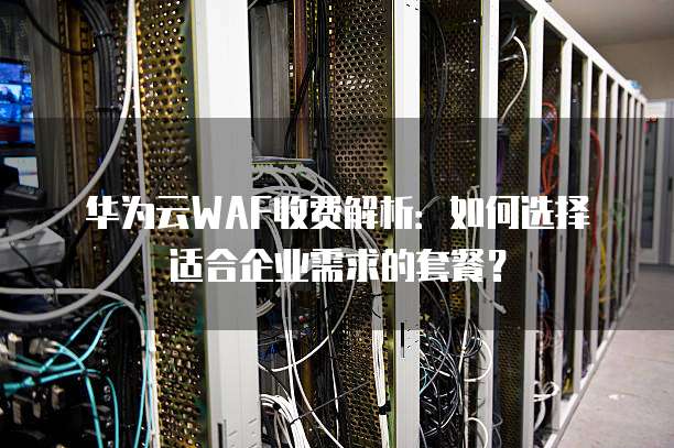 华为云WAF收费解析:如何选择适合企业需求的套餐?