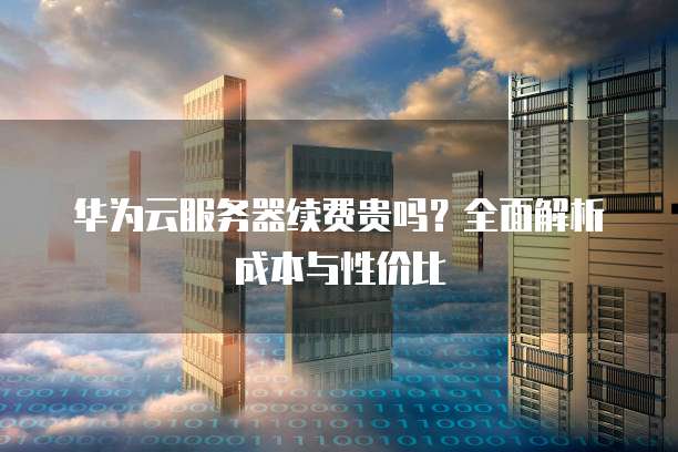 华为云服务器续费贵吗?全面解析成本与性价比