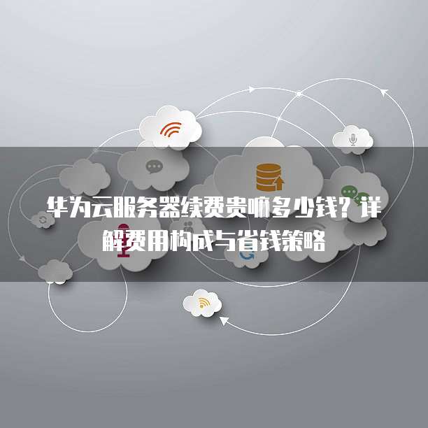 华为云服务器续费贵嘛多少钱?详解费用构成与省钱策略
