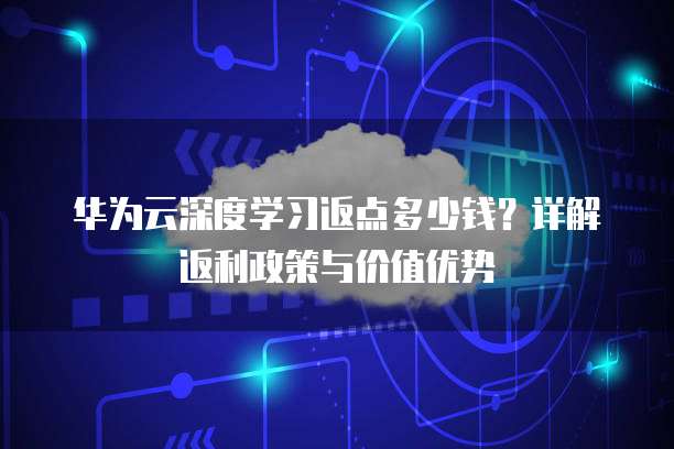 华为云深度学习返点多少钱?详解返利政策与价值优势