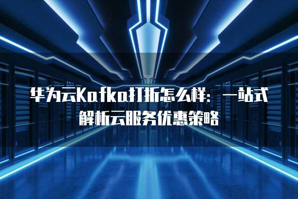 华为云Kafka打折怎么样:一站式解析云服务优惠策略