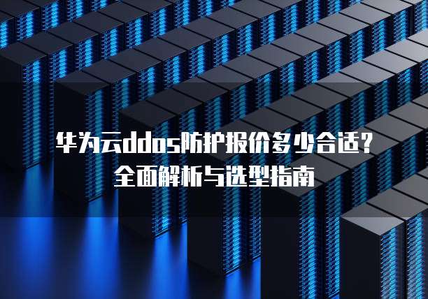 华为云ddos防护报价多少合适？全面解析与选型指南