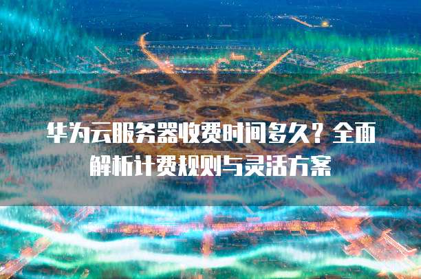 华为云服务器收费时间多久?全面解析计费规则与灵活方案