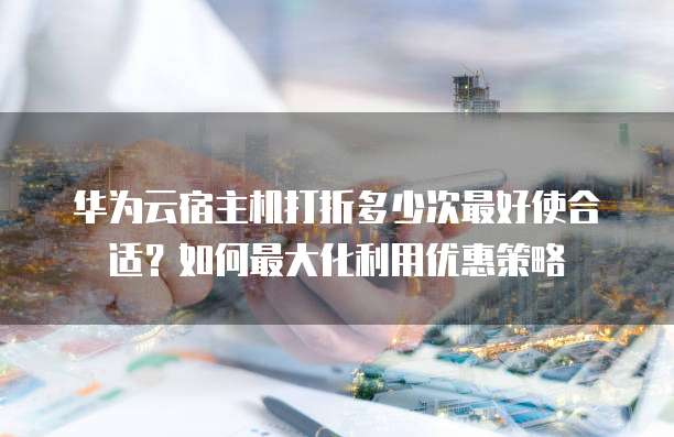 华为云宿主机打折多少次最好使合适?如何最大化利用优惠策略