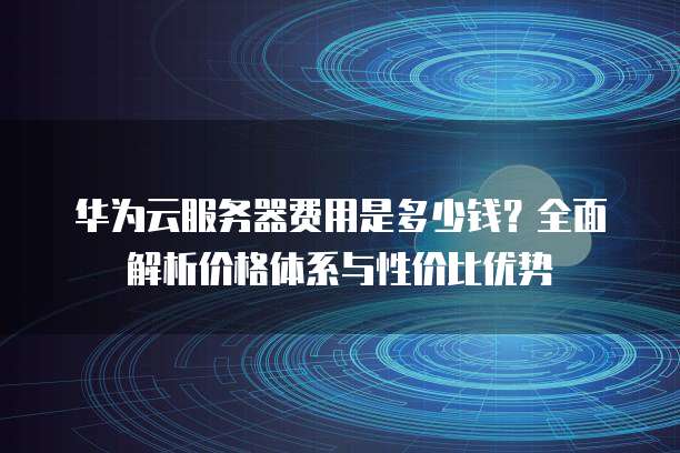 华为云服务器费用是多少钱?全面解析价格体系与性价比优势
