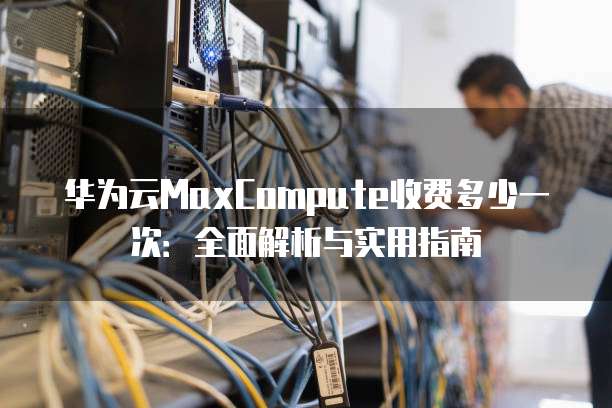 华为云MaxCompute收费多少一次:全面解析与实用指南