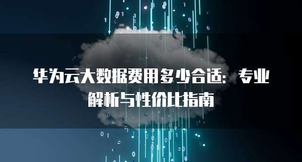 华为云大数据费用多少合适：专业解析与性价比指南