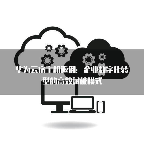 华为云宿主机返佣：企业数字化转型的高效赋能模式