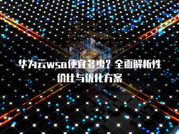 华为云wsa便宜多少?全面解析性价比与优化方案