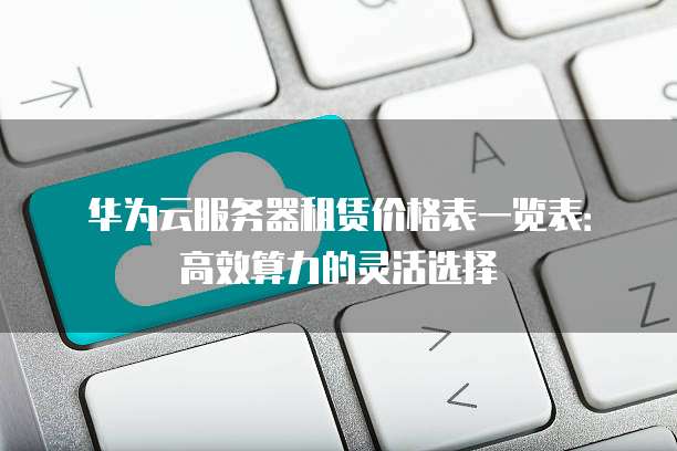 华为云服务器租赁价格表一览表:高效算力的灵活选择