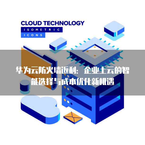 华为云防火墙返利:企业上云的智能选择与成本优化新机遇