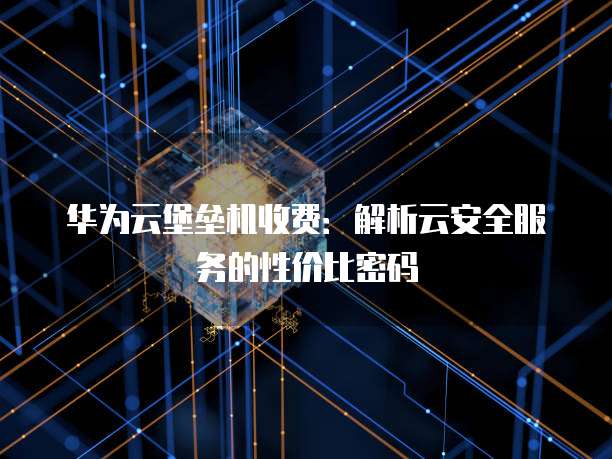 华为云堡垒机收费：解析云安全服务的性价比密码