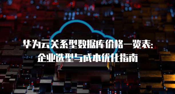华为云关系型数据库价格一览表:企业选型与成本优化指南