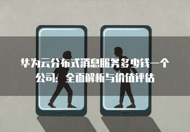 华为云分布式消息服务多少钱一个公司:全面解析与价值评估