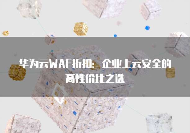 华为云WAF折扣:企业上云安全的高性价比之选