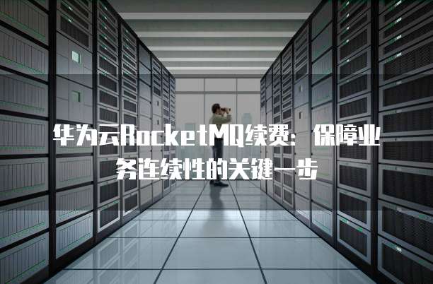 华为云RocketMQ续费：保障业务连续性的关键一步