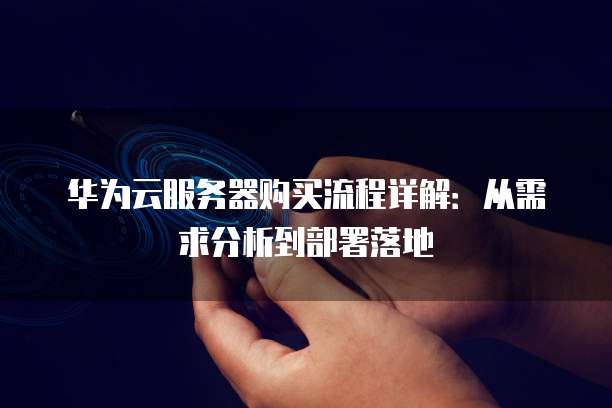 华为云服务器购买流程详解:从需求分析到部署落地