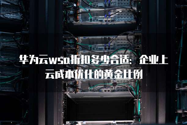 华为云wsa折扣多少合适:企业上云成本优化的黄金比例