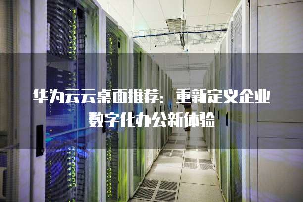 华为云云桌面推荐:重新定义企业数字化办公新体验